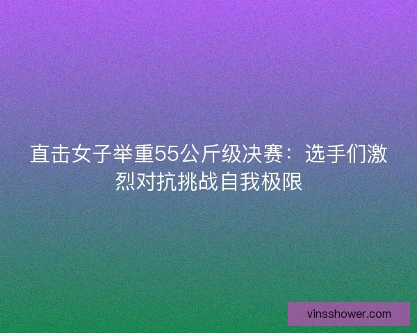 直击女子举重55公斤级决赛：选手们激烈对抗挑战自我极限