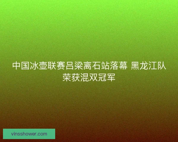 中国冰壶联赛吕梁离石站落幕 黑龙江队荣获混双冠军