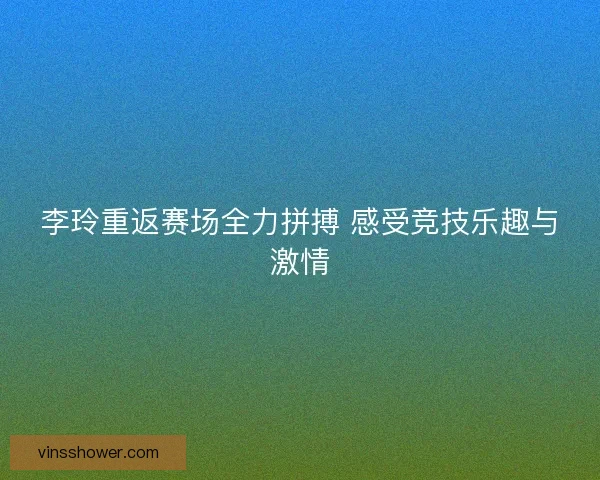 李玲重返赛场全力拼搏 感受竞技乐趣与激情