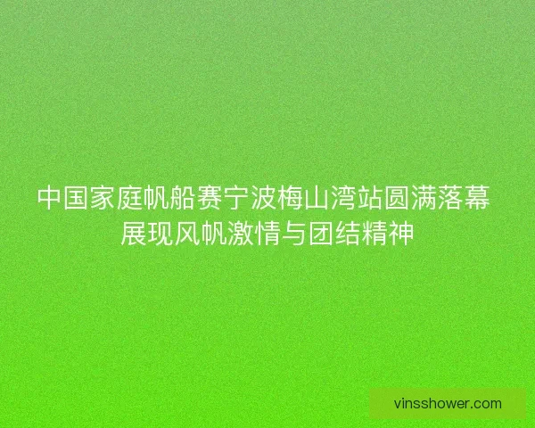 中国家庭帆船赛宁波梅山湾站圆满落幕 展现风帆激情与团结精神